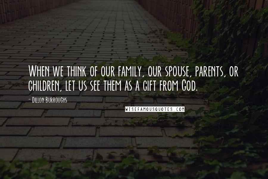 Dillon Burroughs Quotes: When we think of our family, our spouse, parents, or children, let us see them as a gift from God.