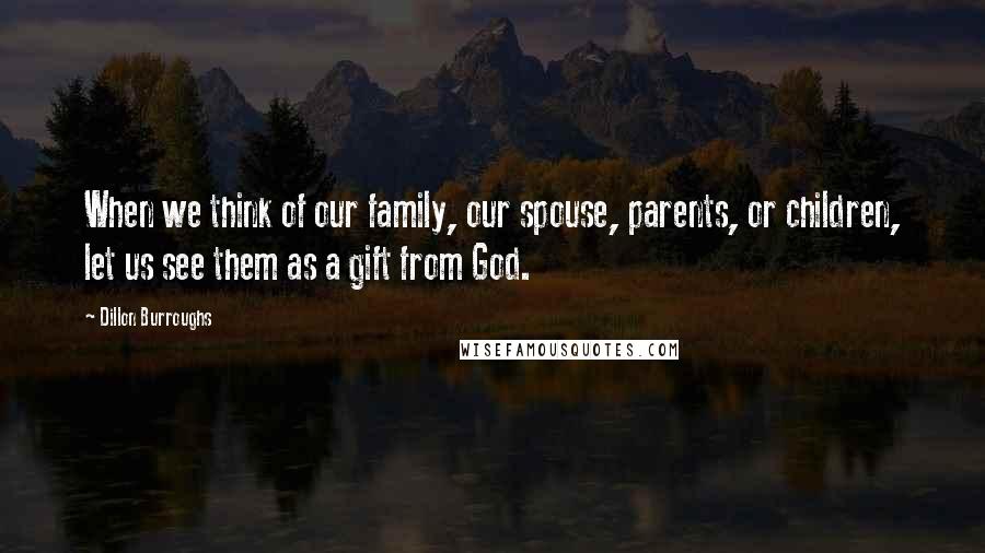 Dillon Burroughs Quotes: When we think of our family, our spouse, parents, or children, let us see them as a gift from God.