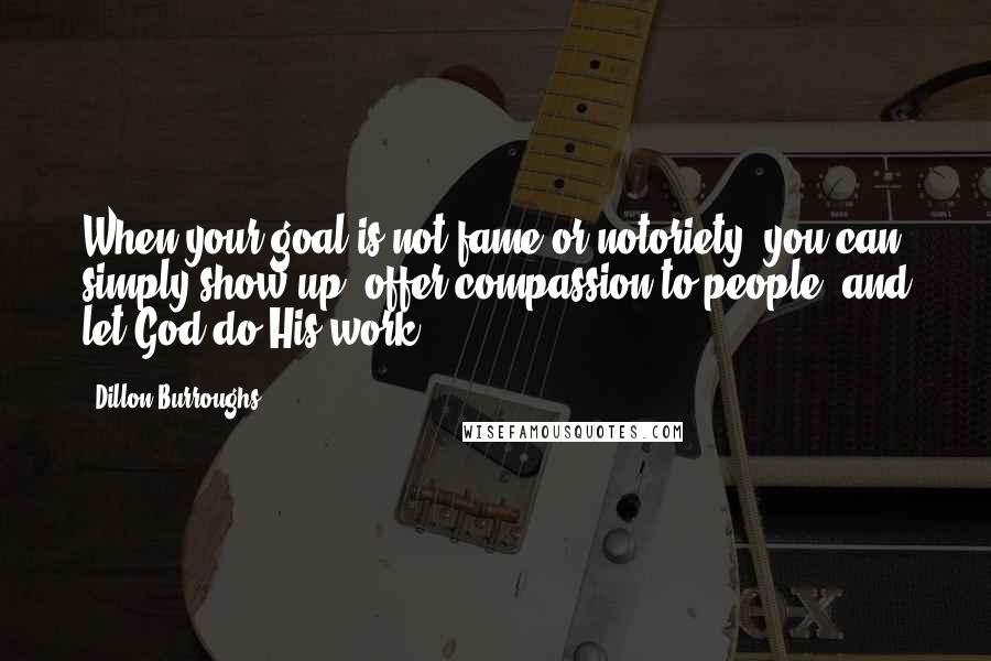 Dillon Burroughs Quotes: When your goal is not fame or notoriety, you can simply show up, offer compassion to people, and let God do His work.