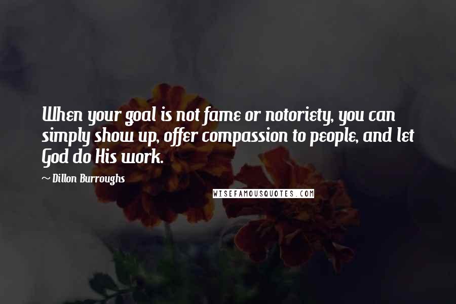 Dillon Burroughs Quotes: When your goal is not fame or notoriety, you can simply show up, offer compassion to people, and let God do His work.