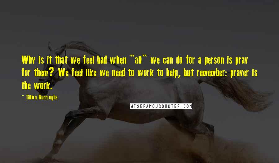 Dillon Burroughs Quotes: Why is it that we feel bad when "all" we can do for a person is pray for them? We feel like we need to work to help, but remember: prayer is the work.