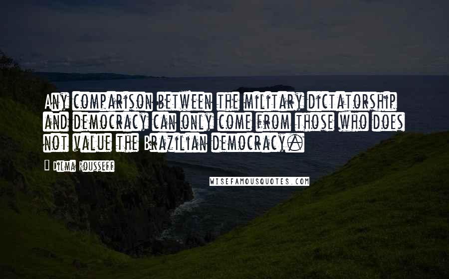 Dilma Rousseff Quotes: Any comparison between the military dictatorship and democracy can only come from those who does not value the Brazilian democracy.