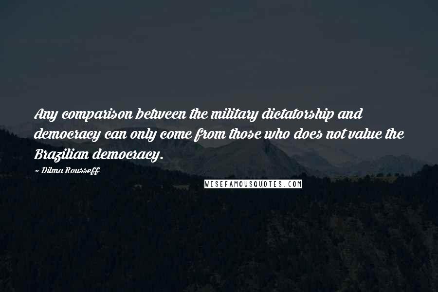 Dilma Rousseff Quotes: Any comparison between the military dictatorship and democracy can only come from those who does not value the Brazilian democracy.