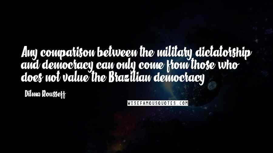 Dilma Rousseff Quotes: Any comparison between the military dictatorship and democracy can only come from those who does not value the Brazilian democracy.
