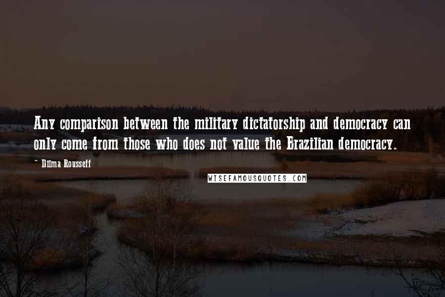 Dilma Rousseff Quotes: Any comparison between the military dictatorship and democracy can only come from those who does not value the Brazilian democracy.