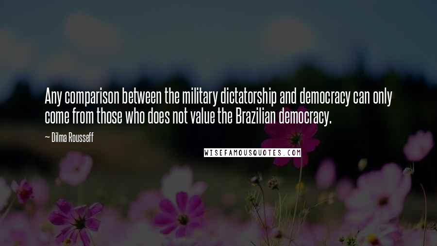 Dilma Rousseff Quotes: Any comparison between the military dictatorship and democracy can only come from those who does not value the Brazilian democracy.