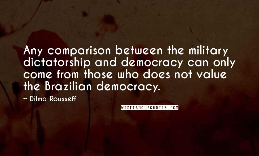Dilma Rousseff Quotes: Any comparison between the military dictatorship and democracy can only come from those who does not value the Brazilian democracy.