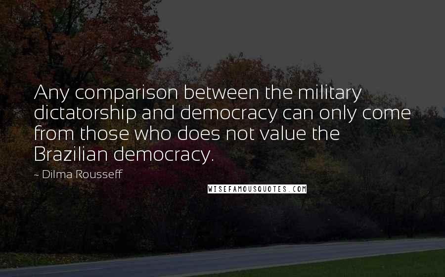 Dilma Rousseff Quotes: Any comparison between the military dictatorship and democracy can only come from those who does not value the Brazilian democracy.