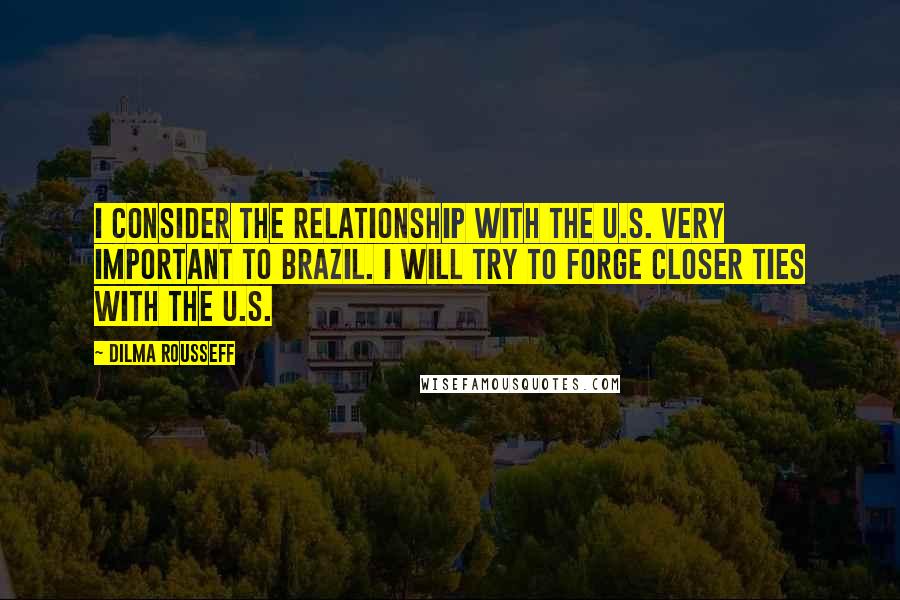 Dilma Rousseff Quotes: I consider the relationship with the U.S. very important to Brazil. I will try to forge closer ties with the U.S.