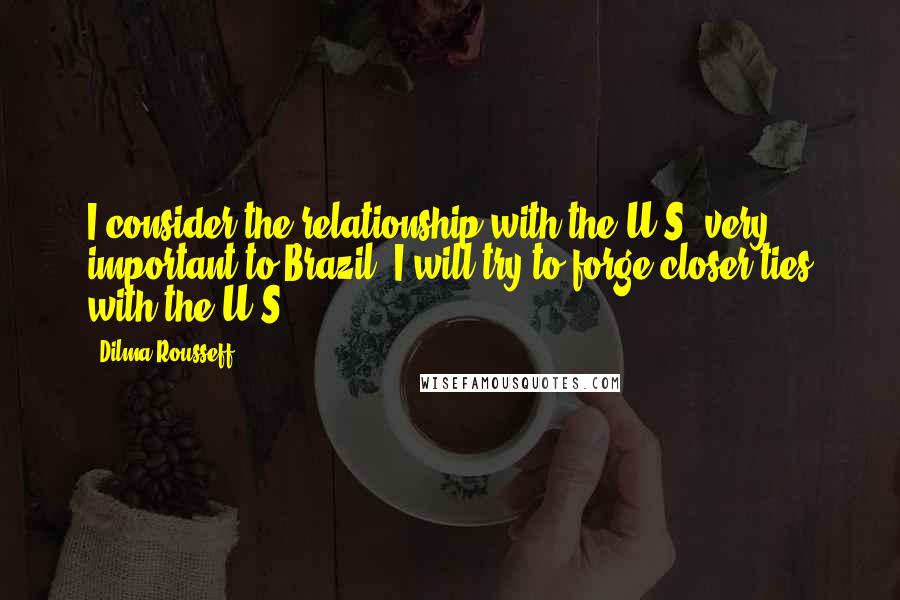 Dilma Rousseff Quotes: I consider the relationship with the U.S. very important to Brazil. I will try to forge closer ties with the U.S.