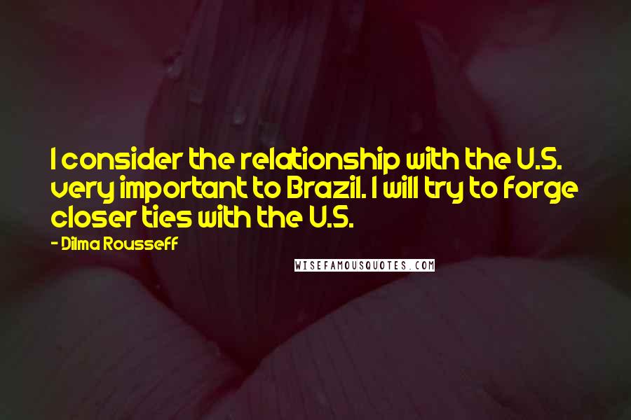 Dilma Rousseff Quotes: I consider the relationship with the U.S. very important to Brazil. I will try to forge closer ties with the U.S.