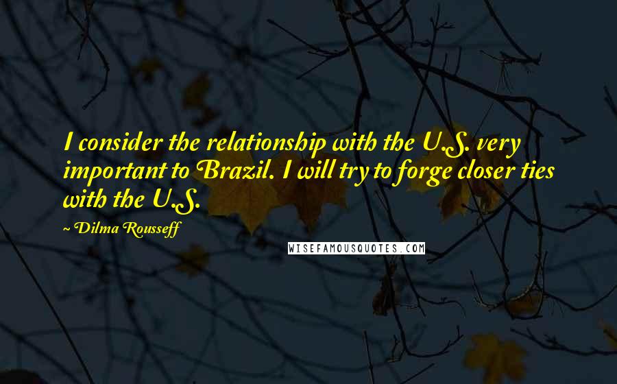Dilma Rousseff Quotes: I consider the relationship with the U.S. very important to Brazil. I will try to forge closer ties with the U.S.