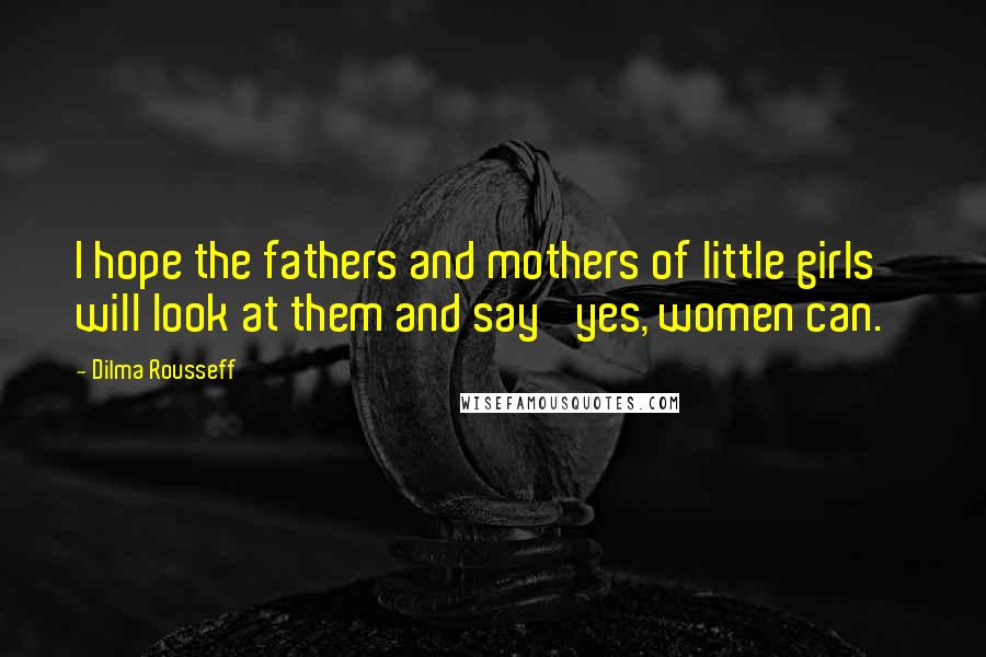 Dilma Rousseff Quotes: I hope the fathers and mothers of little girls will look at them and say 'yes, women can.'