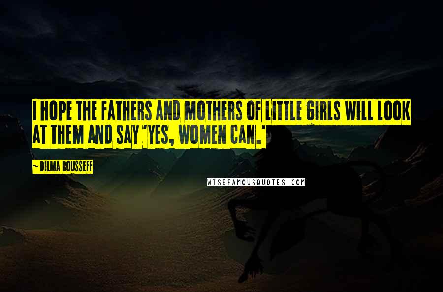 Dilma Rousseff Quotes: I hope the fathers and mothers of little girls will look at them and say 'yes, women can.'