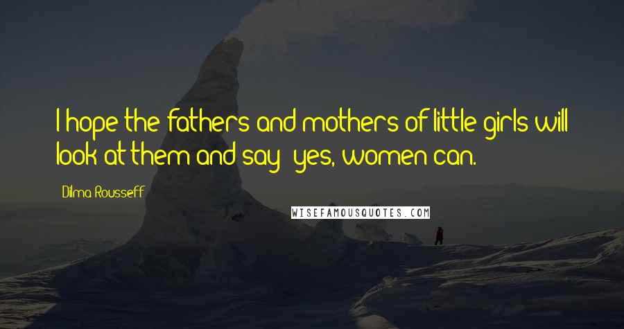 Dilma Rousseff Quotes: I hope the fathers and mothers of little girls will look at them and say 'yes, women can.'