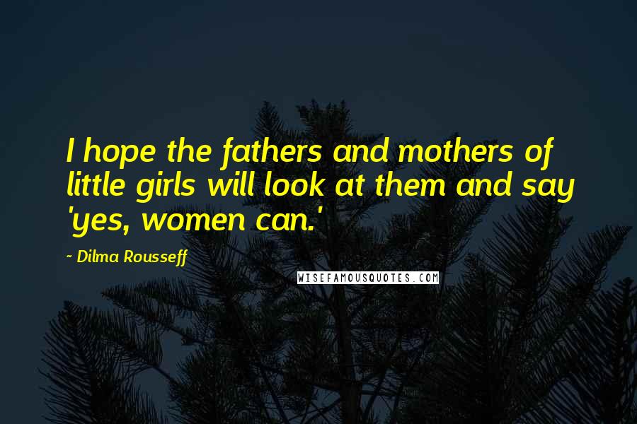 Dilma Rousseff Quotes: I hope the fathers and mothers of little girls will look at them and say 'yes, women can.'