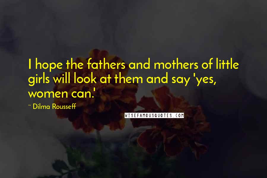 Dilma Rousseff Quotes: I hope the fathers and mothers of little girls will look at them and say 'yes, women can.'