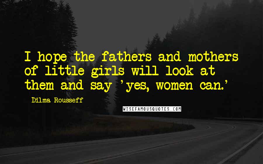 Dilma Rousseff Quotes: I hope the fathers and mothers of little girls will look at them and say 'yes, women can.'