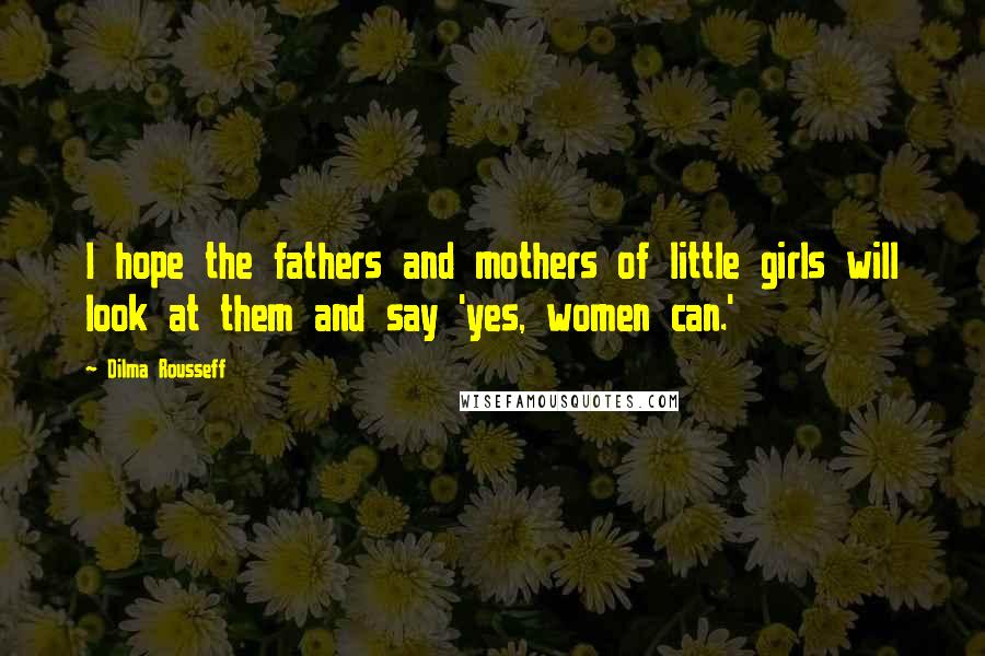 Dilma Rousseff Quotes: I hope the fathers and mothers of little girls will look at them and say 'yes, women can.'