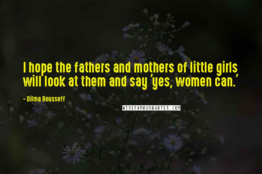 Dilma Rousseff Quotes: I hope the fathers and mothers of little girls will look at them and say 'yes, women can.'