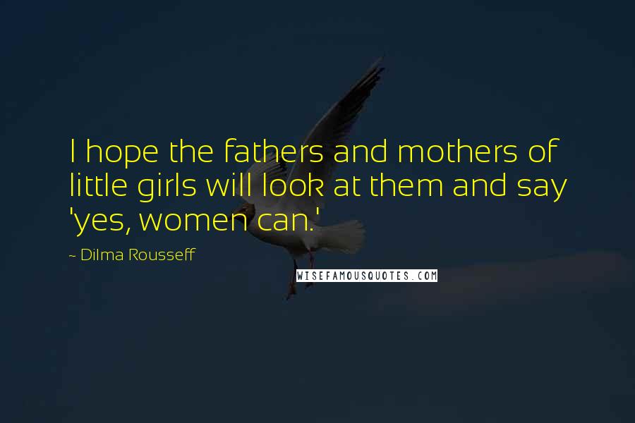 Dilma Rousseff Quotes: I hope the fathers and mothers of little girls will look at them and say 'yes, women can.'