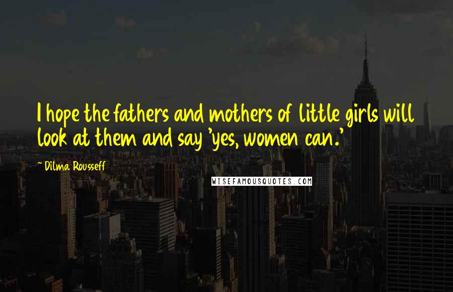 Dilma Rousseff Quotes: I hope the fathers and mothers of little girls will look at them and say 'yes, women can.'