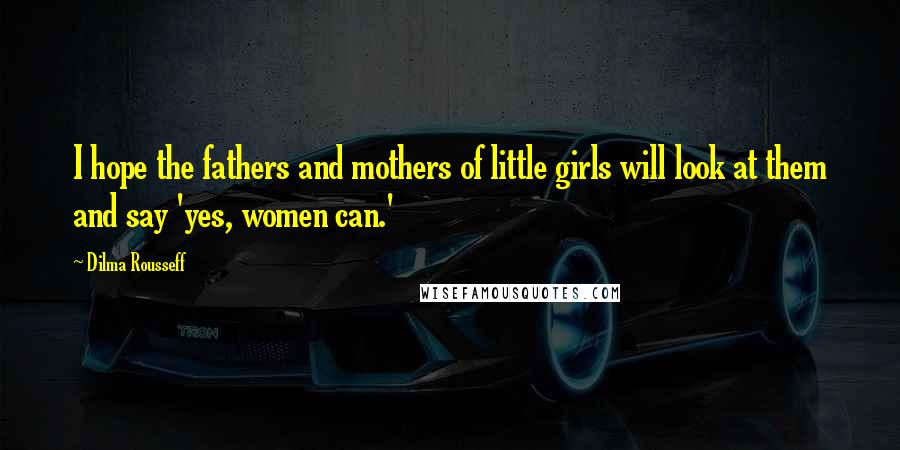 Dilma Rousseff Quotes: I hope the fathers and mothers of little girls will look at them and say 'yes, women can.'