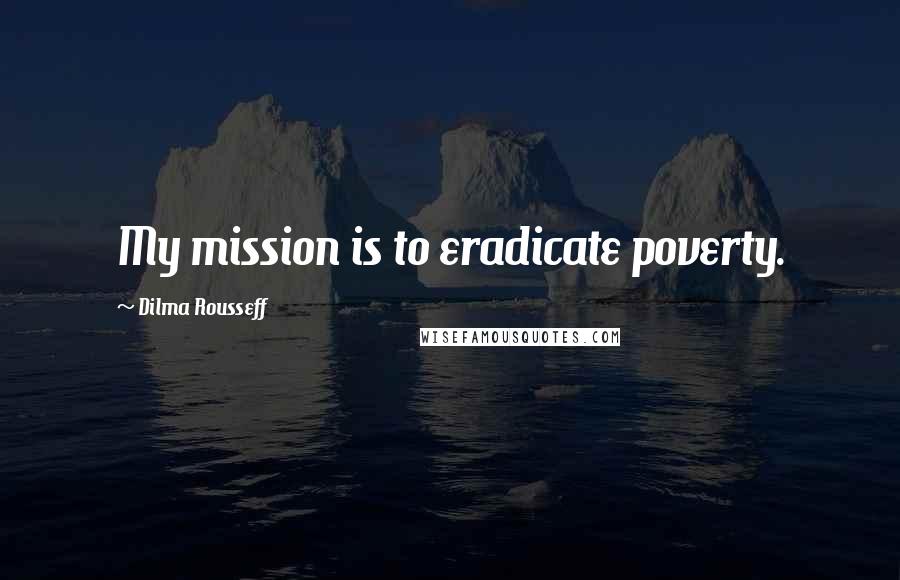 Dilma Rousseff Quotes: My mission is to eradicate poverty.