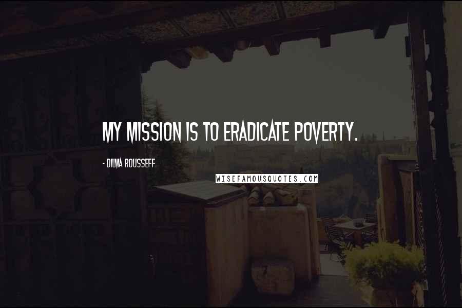 Dilma Rousseff Quotes: My mission is to eradicate poverty.
