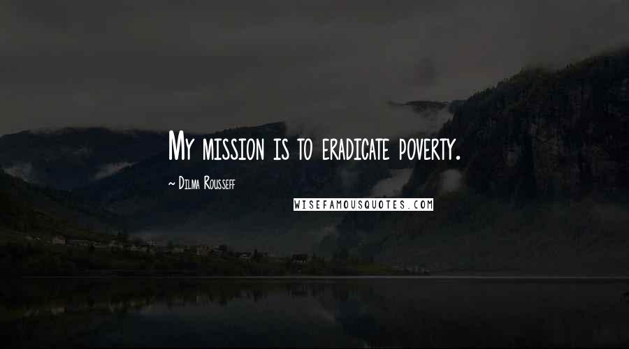 Dilma Rousseff Quotes: My mission is to eradicate poverty.
