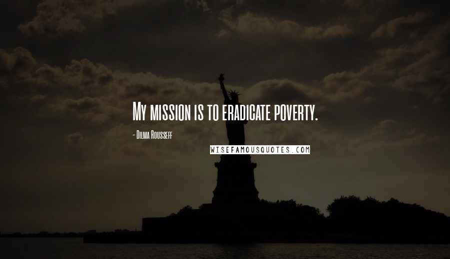 Dilma Rousseff Quotes: My mission is to eradicate poverty.
