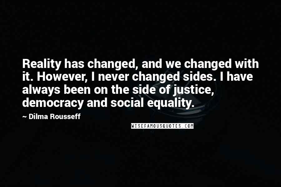 Dilma Rousseff Quotes: Reality has changed, and we changed with it. However, I never changed sides. I have always been on the side of justice, democracy and social equality.