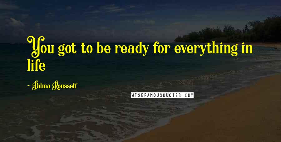 Dilma Rousseff Quotes: You got to be ready for everything in life