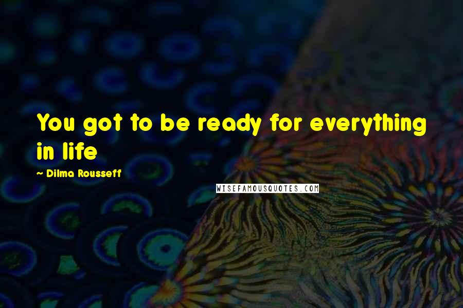 Dilma Rousseff Quotes: You got to be ready for everything in life