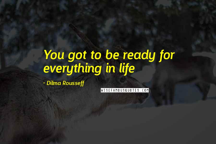 Dilma Rousseff Quotes: You got to be ready for everything in life