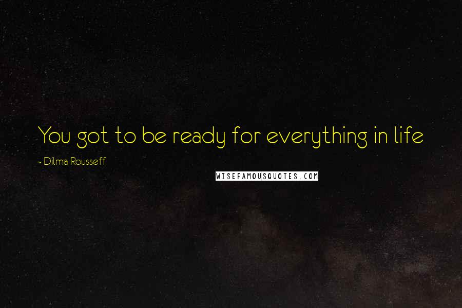 Dilma Rousseff Quotes: You got to be ready for everything in life