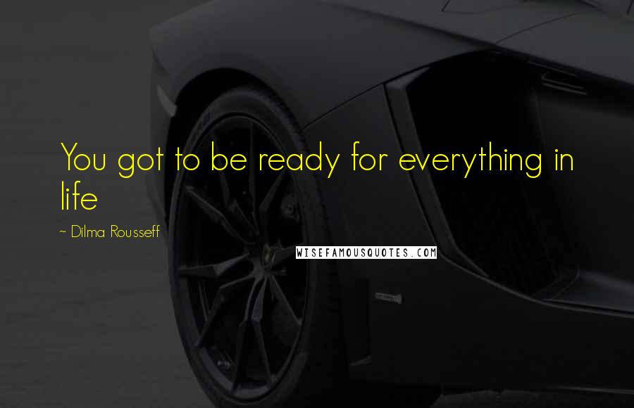 Dilma Rousseff Quotes: You got to be ready for everything in life