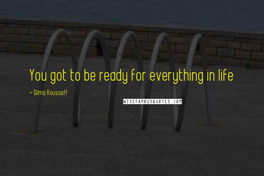 Dilma Rousseff Quotes: You got to be ready for everything in life