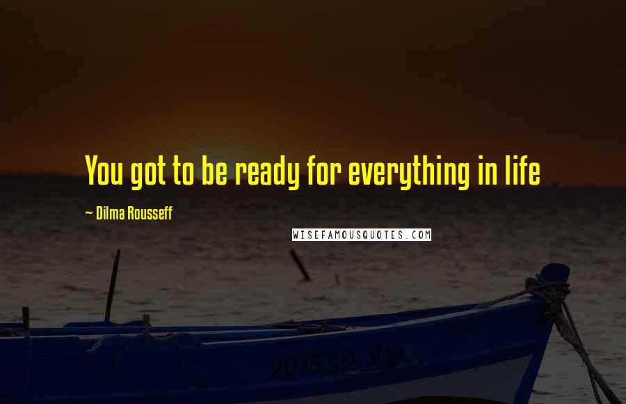 Dilma Rousseff Quotes: You got to be ready for everything in life