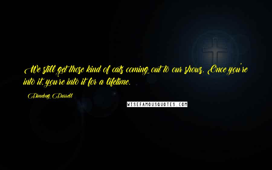 Dimebag Darrell Quotes: We still get those kind of cats coming out to our shows. Once you're into it, you're into it for a lifetime.