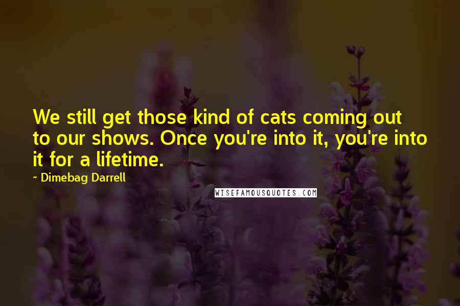 Dimebag Darrell Quotes: We still get those kind of cats coming out to our shows. Once you're into it, you're into it for a lifetime.