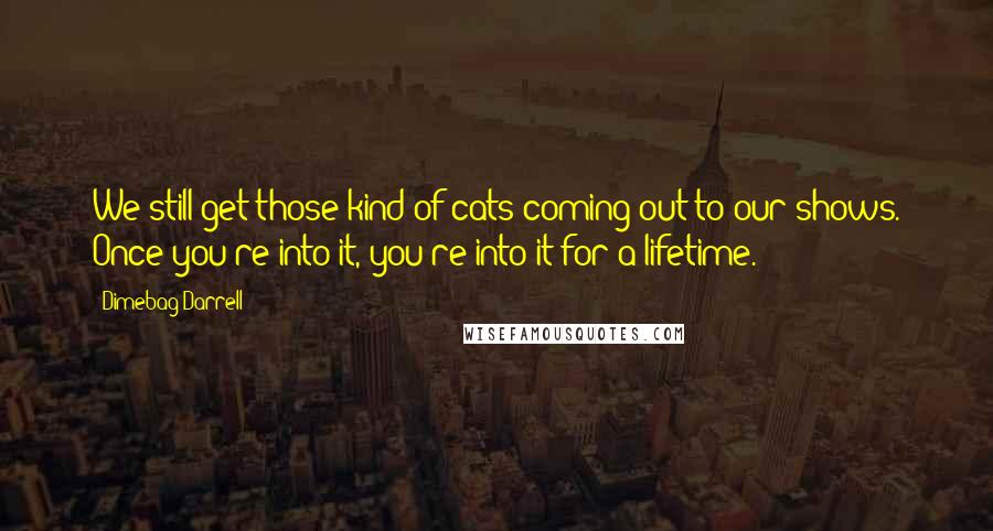 Dimebag Darrell Quotes: We still get those kind of cats coming out to our shows. Once you're into it, you're into it for a lifetime.