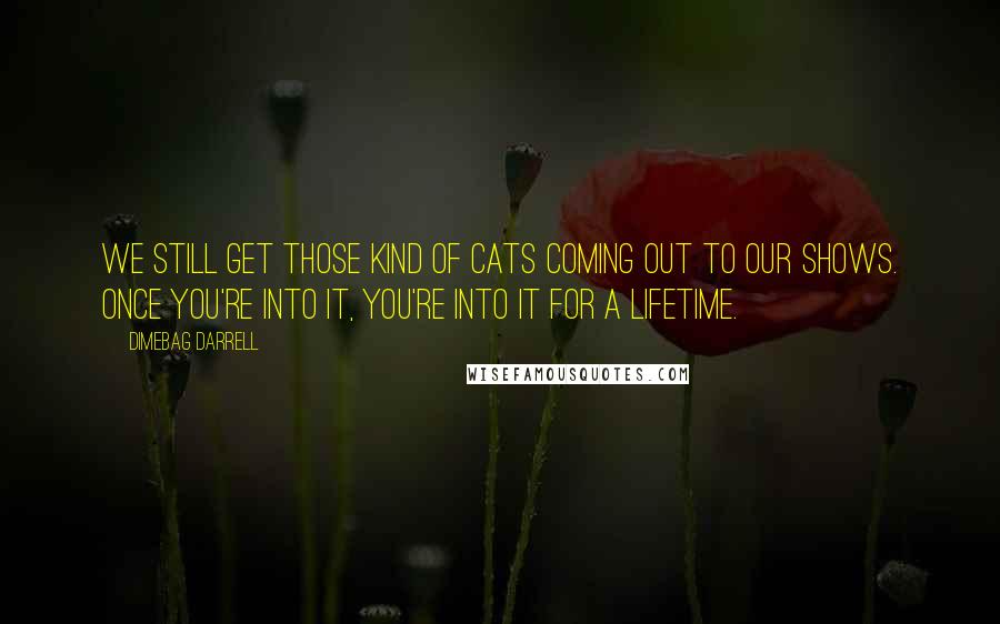 Dimebag Darrell Quotes: We still get those kind of cats coming out to our shows. Once you're into it, you're into it for a lifetime.