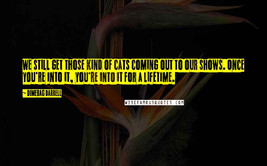 Dimebag Darrell Quotes: We still get those kind of cats coming out to our shows. Once you're into it, you're into it for a lifetime.