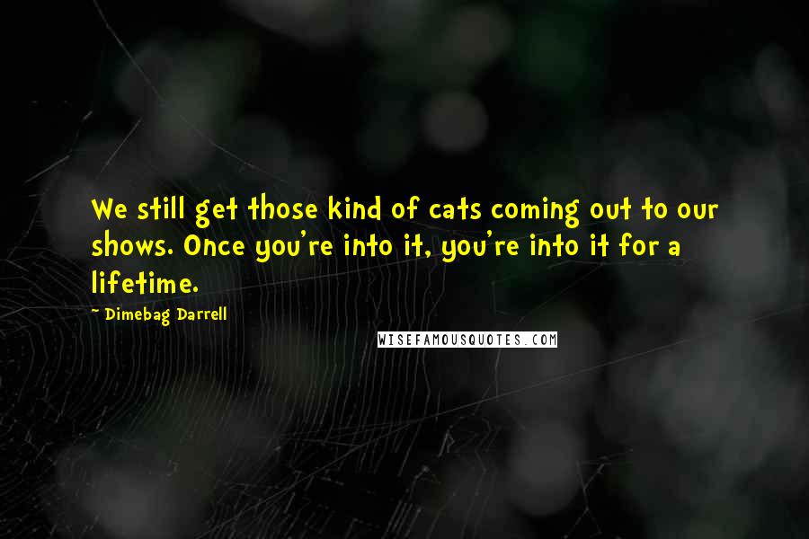 Dimebag Darrell Quotes: We still get those kind of cats coming out to our shows. Once you're into it, you're into it for a lifetime.