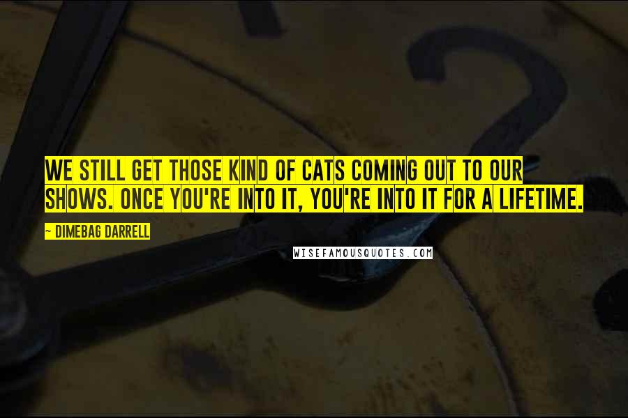 Dimebag Darrell Quotes: We still get those kind of cats coming out to our shows. Once you're into it, you're into it for a lifetime.