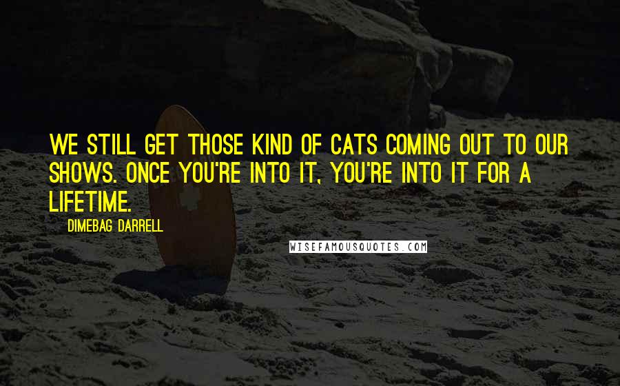 Dimebag Darrell Quotes: We still get those kind of cats coming out to our shows. Once you're into it, you're into it for a lifetime.