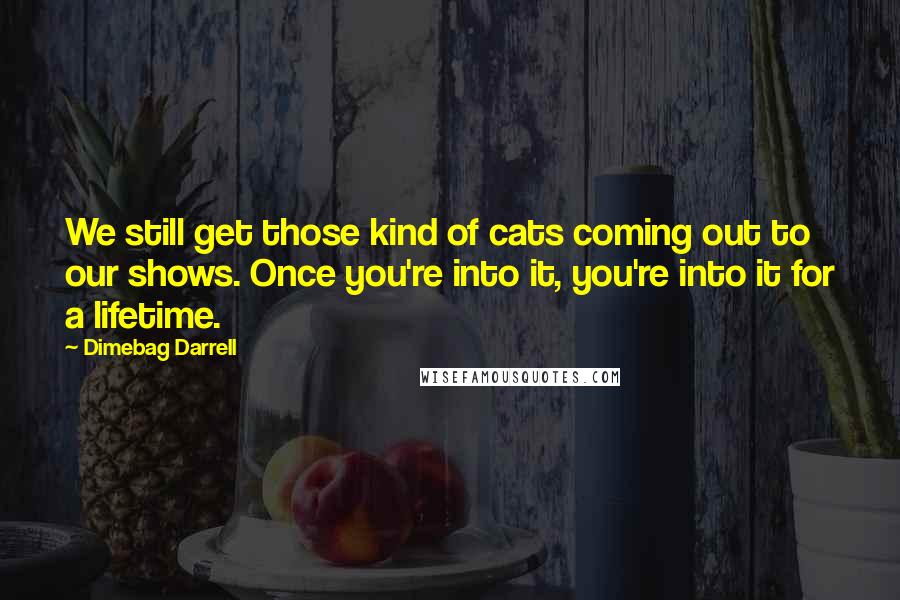 Dimebag Darrell Quotes: We still get those kind of cats coming out to our shows. Once you're into it, you're into it for a lifetime.