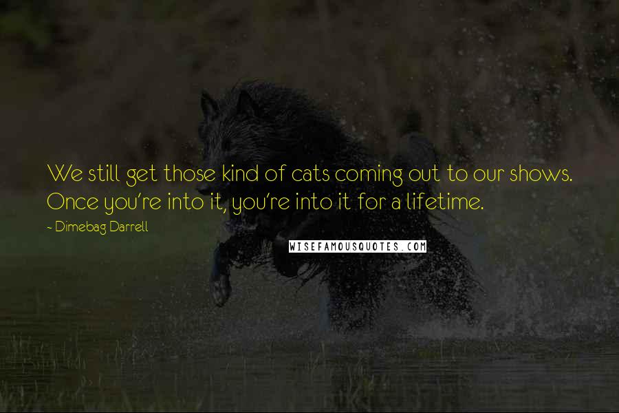 Dimebag Darrell Quotes: We still get those kind of cats coming out to our shows. Once you're into it, you're into it for a lifetime.