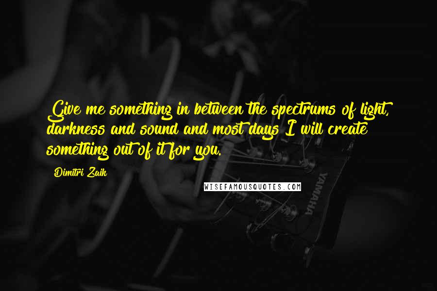 Dimitri Zaik Quotes: Give me something in between the spectrums of light, darkness and sound and most days I will create something out of it for you.